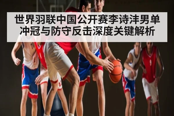 世界羽联中国公开赛李诗沣男单冲冠与防守反击深度关键解析 - B Sports