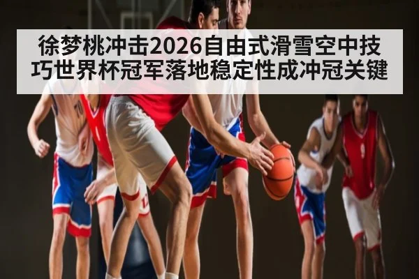 徐梦桃冲击2026自由式滑雪空中技巧世界杯冠军落地稳定性成冲冠关键 - B Sports