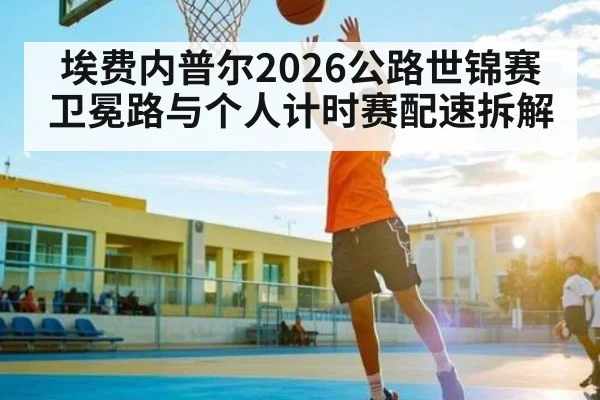 埃费内普尔2026公路世锦赛卫冕路与个人计时赛配速拆解 - B Sports